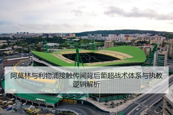 阿莫林与利物浦接触传闻背后葡超战术体系与执教逻辑解析