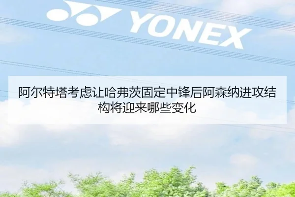 阿尔特塔考虑让哈弗茨固定中锋后阿森纳进攻结构将迎来哪些变化