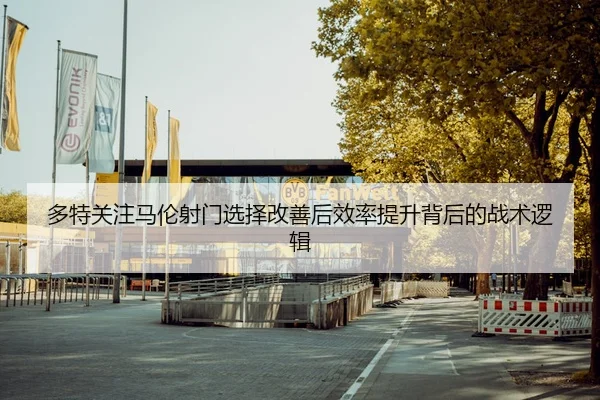 多特关注马伦射门选择改善后效率提升背后的战术逻辑