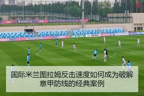 国际米兰图拉姆反击速度如何成为破解意甲防线的经典案例