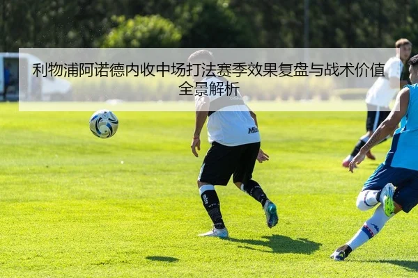 利物浦阿诺德内收中场打法赛季效果复盘与战术价值全景解析